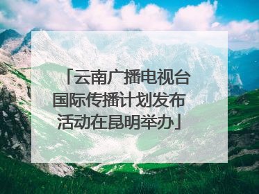 云南广播电视台国际传播计划发布活动在昆明举办