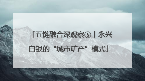 五链融合深观察⑤丨永兴白银的“城市矿产”模式