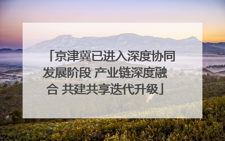 京津冀已进入深度协同发展阶段 产业链深度融合 共建共享迭代升级