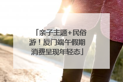 亲子主题+民俗游！厦门端午假期消费呈现年轻态