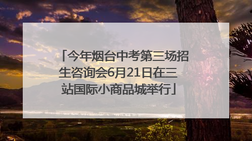 今年烟台中考第三场招生咨询会6月21日在三站国际小商品城举行