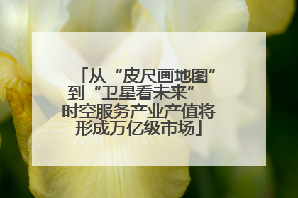 从“皮尺画地图”到“卫星看未来” 时空服务产业产值将形成万亿级市场