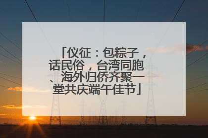 仪征：包粽子，话民俗，台湾同胞、海外归侨齐聚一堂共庆端午佳节