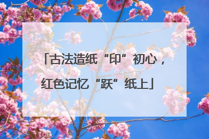 古法造纸“印”初心，红色记忆“跃”纸上
