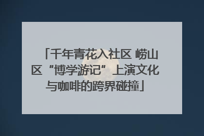 千年青花入社区 崂山区“博学游记”上演文化与咖啡的跨界碰撞