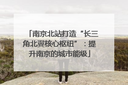 南京北站打造“长三角北翼核心枢纽”：提升南京的城市能级