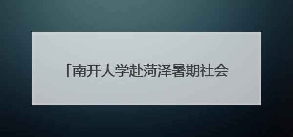 南开大学赴菏泽暑期社会实践队走进杨湖参观交流