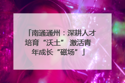 南通通州：深耕人才培育“沃土” 激活青年成长“磁场”