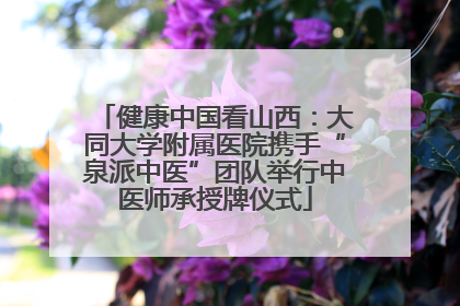 健康中国看山西：大同大学附属医院携手“泉派中医”团队举行中医师承授牌仪式