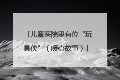 儿童医院里有位“玩具侠”（暖心故事）