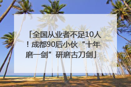全国从业者不足10人！成都90后小伙“十年磨一剑”研磨古刀剑