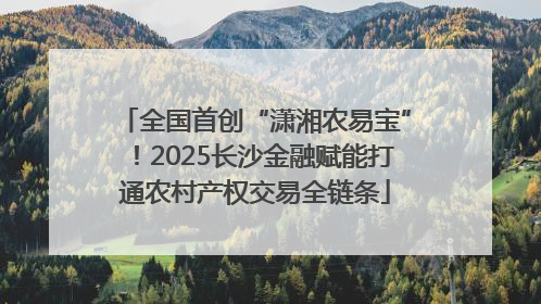 全国首创“潇湘农易宝”！2025长沙金融赋能打通农村产权交易全链条