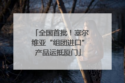 全国首批！塞尔维亚“组团进口”产品运抵厦门