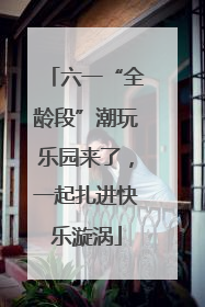 六一“全龄段”潮玩乐园来了，一起扎进快乐漩涡