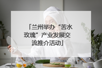 兰州举办“苦水玫瑰”产业发展交流推介活动