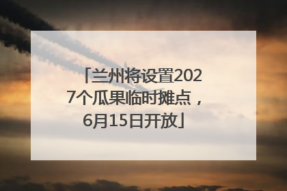 兰州将设置2027个瓜果临时摊点，6月15日开放