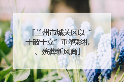 兰州市城关区以“十破十立”重塑彩礼、殡葬新风尚