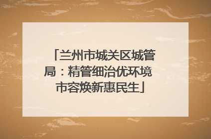兰州市城关区城管局：精管细治优环境 市容焕新惠民生