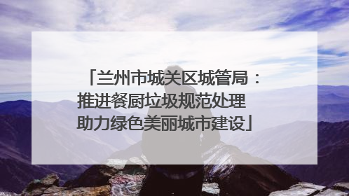 兰州市城关区城管局：推进餐厨垃圾规范处理 助力绿色美丽城市建设