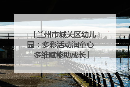 兰州市城关区幼儿园：多彩活动润童心 多维赋能助成长