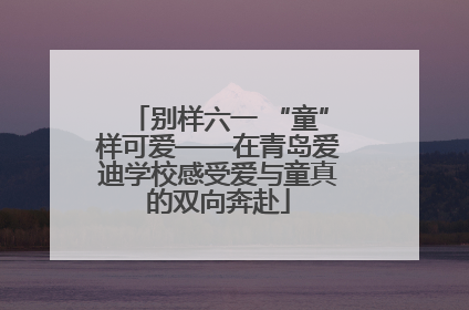 别样六一 “童”样可爱——在青岛爱迪学校感受爱与童真的双向奔赴