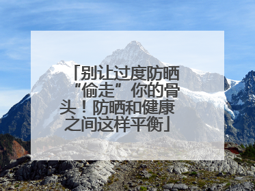 别让过度防晒“偷走”你的骨头！防晒和健康之间这样平衡