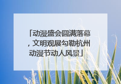 动漫盛会圆满落幕，文明观展勾勒杭州动漫节动人风景