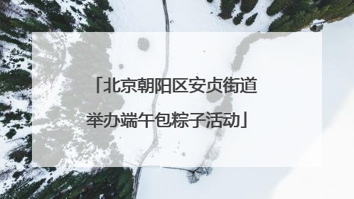 北京朝阳区安贞街道举办端午包粽子活动