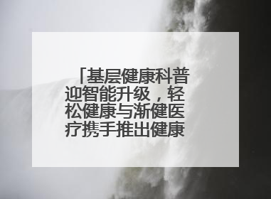 基层健康科普迎智能升级，轻松健康与渐健医疗携手推出健康公益专项行动