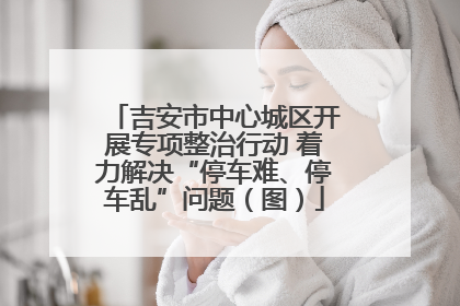 吉安市中心城区开展专项整治行动 着力解决“停车难、停车乱”问题（图）