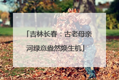吉林长春：古老母亲河绿意盎然焕生机