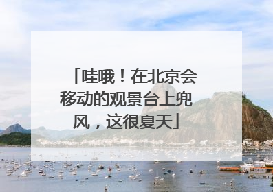 哇哦！在北京会移动的观景台上兜风，这很夏天