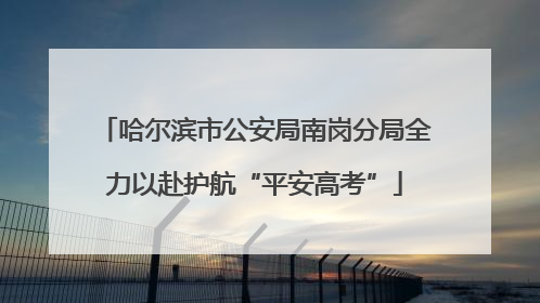 哈尔滨市公安局南岗分局全力以赴护航“平安高考”