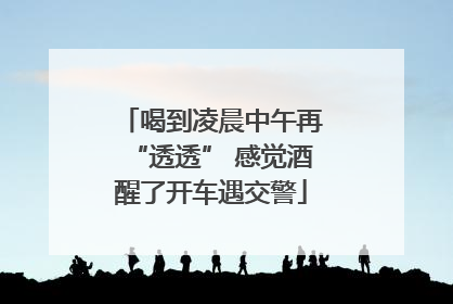 喝到凌晨中午再“透透” 感觉酒醒了开车遇交警