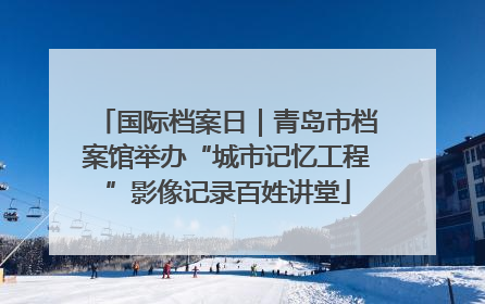 国际档案日｜青岛市档案馆举办“城市记忆工程”影像记录百姓讲堂