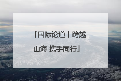国际论道丨跨越山海 携手同行