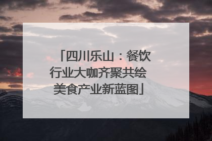 四川乐山：餐饮行业大咖齐聚共绘美食产业新蓝图