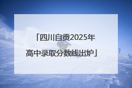 四川自贡2025年高中录取分数线出炉