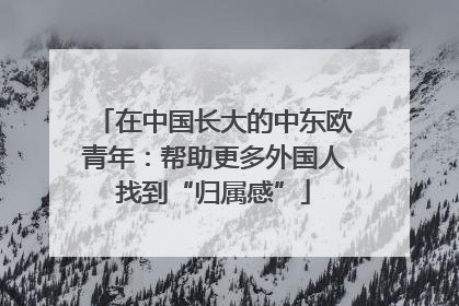 在中国长大的中东欧青年：帮助更多外国人找到“归属感”