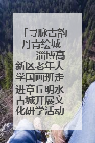 寻脉古韵 丹青绘城——淄博高新区老年大学国画班走进章丘明水古城开展文化研学活动