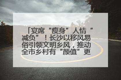 宴席“瘦身”人情“减负”！长沙以移风易俗引领文明乡风，推动全市乡村有“颜值”更显“气质”