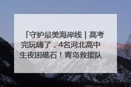守护最美海岸线｜高考完玩嗨了，4名河北高中生夜困礁石！青岛救援队火速出动救上岸