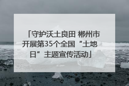 守护沃土良田 郴州市开展第35个全国“土地日”主题宣传活动