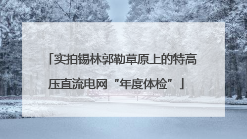 实拍锡林郭勒草原上的特高压直流电网“年度体检”