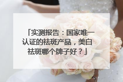 实测报告：国家唯一认证的祛斑产品，美白祛斑哪个牌子好？