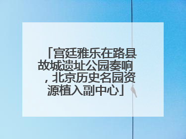 宫廷雅乐在路县故城遗址公园奏响，北京历史名园资源植入副中心