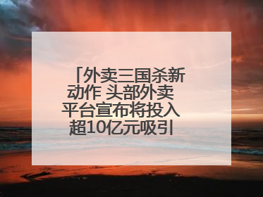 外卖三国杀新动作 头部外卖平台宣布将投入超10亿元吸引优质餐饮商家