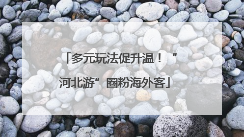 多元玩法促升温！“河北游”圈粉海外客