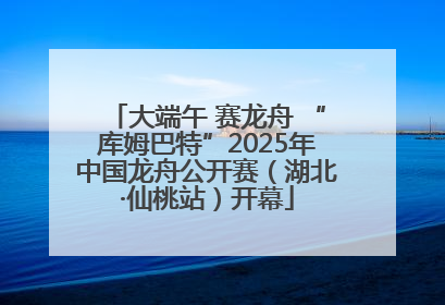 大端午 赛龙舟 “库姆巴特”2025年中国龙舟公开赛（湖北·仙桃站）开幕