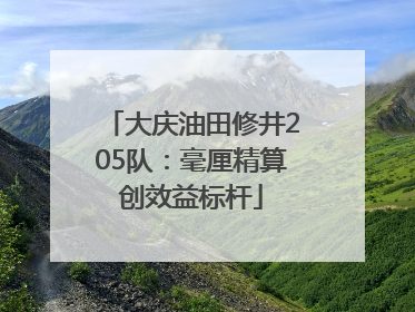 大庆油田修井205队：毫厘精算创效益标杆